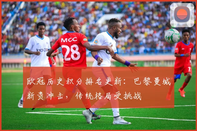 欧冠历史积分排名更新:巴黎曼城新贵冲击,传统格局受挑战