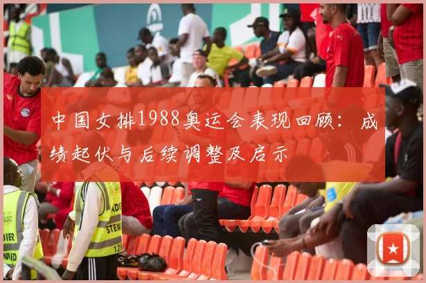 中国女排1988奥运会表现回顾:成绩起伏与后续调整及启示
