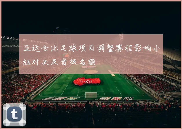 亚运会比足球项目调整赛程影响小组对决及晋级名额