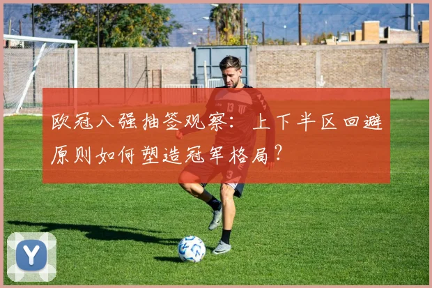 欧冠八强抽签观察:上下半区回避原则如何塑造冠军格局?