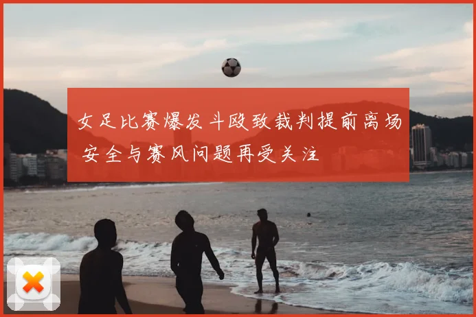 女足比赛爆发斗殴致裁判提前离场 安全与赛风问题再受关注