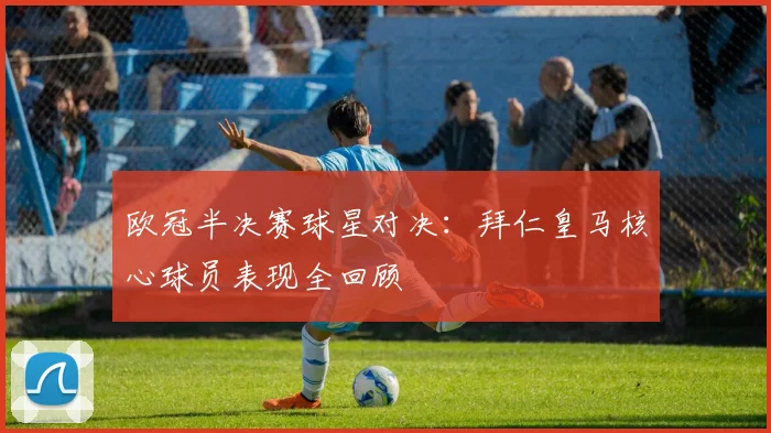 欧冠半决赛球星对决:拜仁皇马核心球员表现全回顾